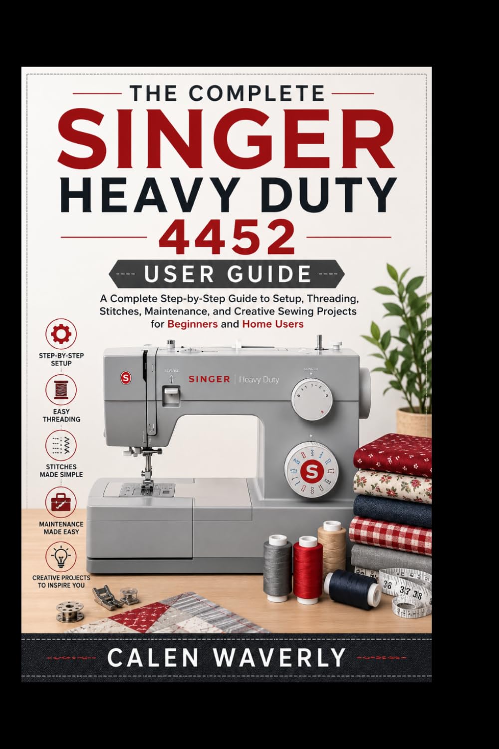 The complete singer heavy duty 4452 user guide: A Complete Step-by-Step Guide to Setup, Threading, Stitches,Maintenance, and Creative Sewing Projects for Beginners and Home Users