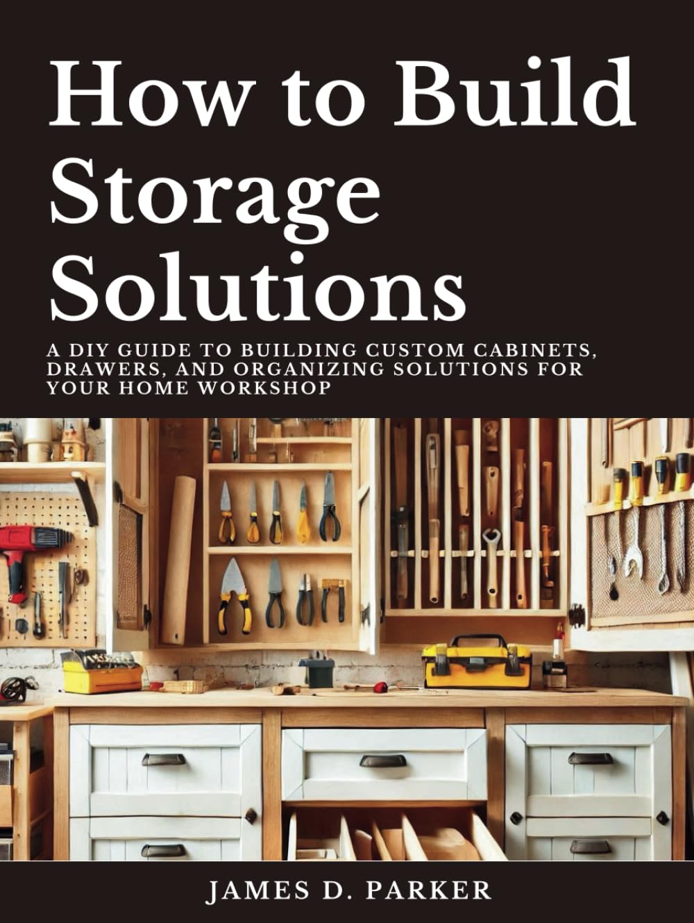 How to Build Storage Solutions: A DIY Guide to Building Custom Cabinets, Drawers, and Organizing Solutions for Your Home Workshop (Workshop Wisdom: The Complete Beginner's Path to Woodworking Mastery)