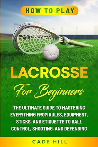 How to Play Lacrosse for Beginners: The Ultimate Guide to Mastering Everything from Rules, Equipment, Sticks, and Etiquette to Ball Control, Shooting, and Defending (Learning Sports)