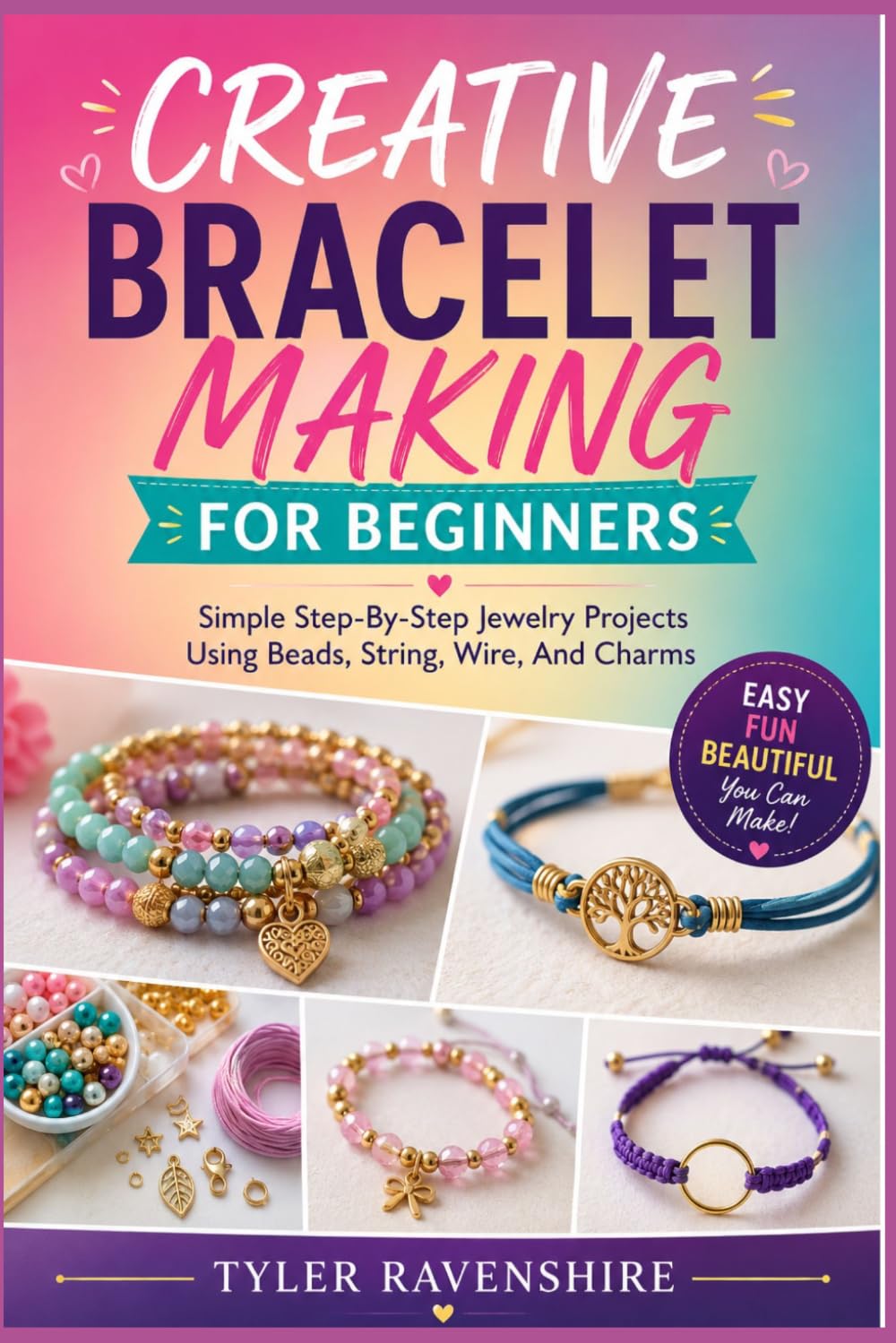 CREATIVE BRACELET MAKING FOR BEGINNERS: Simple Step-By-Step Jewelry Projects Using Beads, String, Wire, And Charms