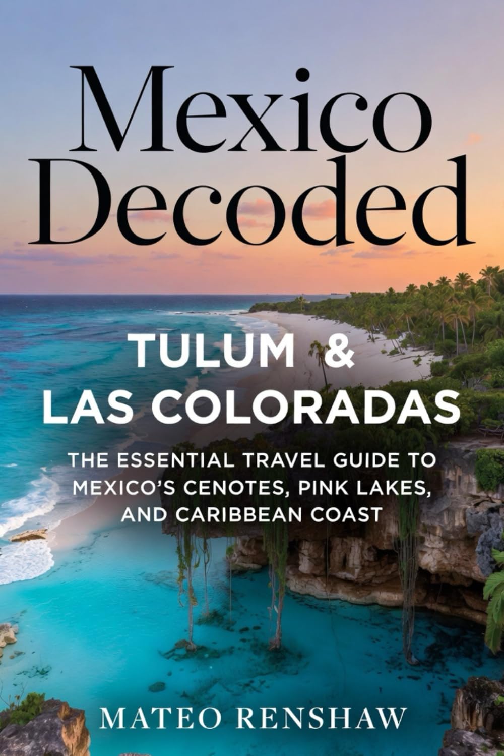 Mexico Decoded: Tulum & Las Coloradas: The Essential Travel Guide to Mexico’s Cenotes, Pink Lakes, and Caribbean Coast
