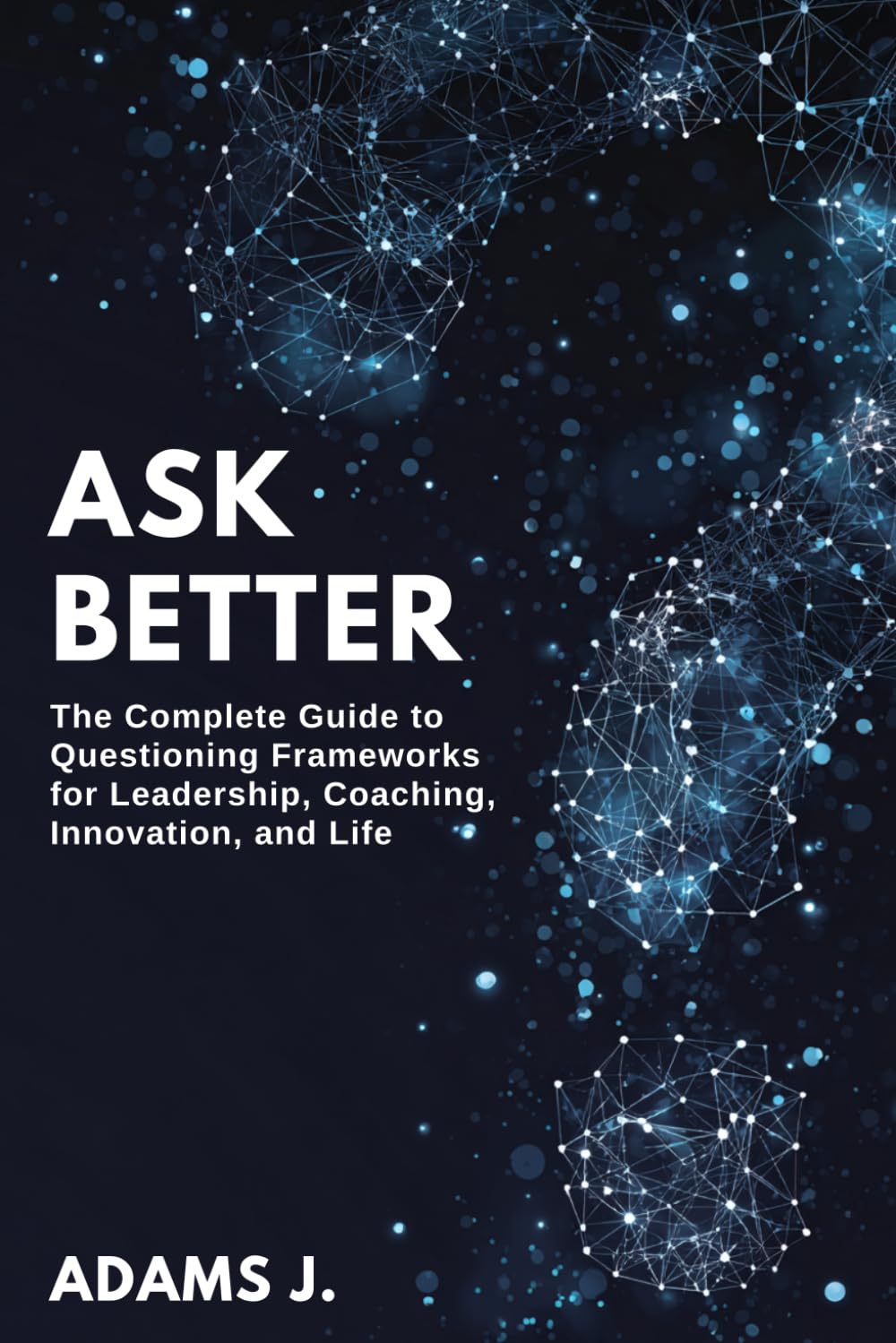 ASK BETTER: The Complete Guide to Questioning Frameworks for Leadership, Coaching, Innovation, and Life