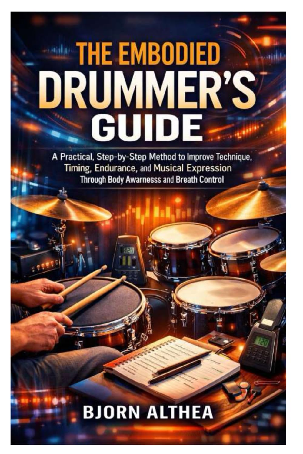 THE EMBODIED DRUMMER’S GUIDE: A Practical, Step-by-Step Method to Improve Technique, Timing, Endurance, and Musical Expression Through Body Awareness and Breath Control
