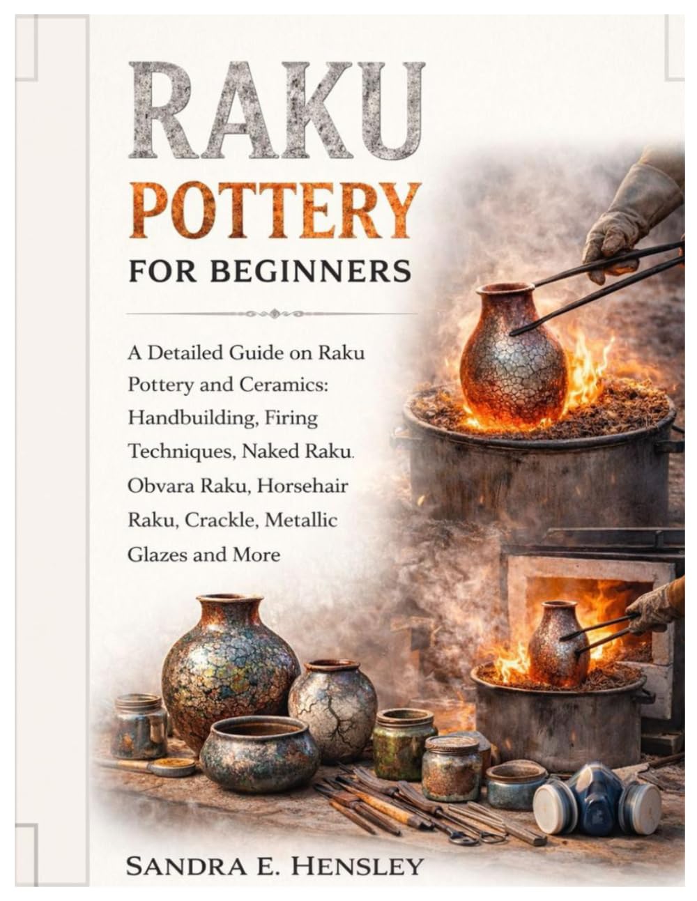 Raku Pottery for Beginners: A Detailed Guide on Raku Pottery and Ceramics: Handbuilding, Firing Techniques, Naked Raku, Obvara Raku, Horsehair Raku, Crackle, Metallic Glazes & More