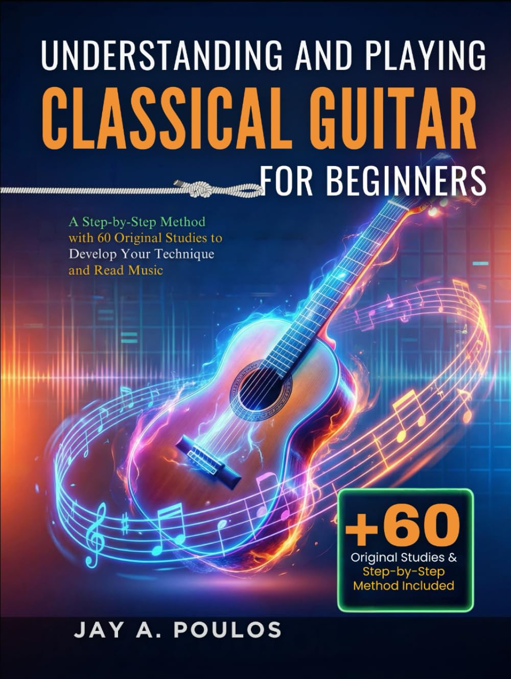 UNDERSTANDING AND PLAYING CLASSICAL GUITAR FOR BEGINNERS: A Step-by-Step Method with 60 Original Studies to Develop Your Technique and Read Music