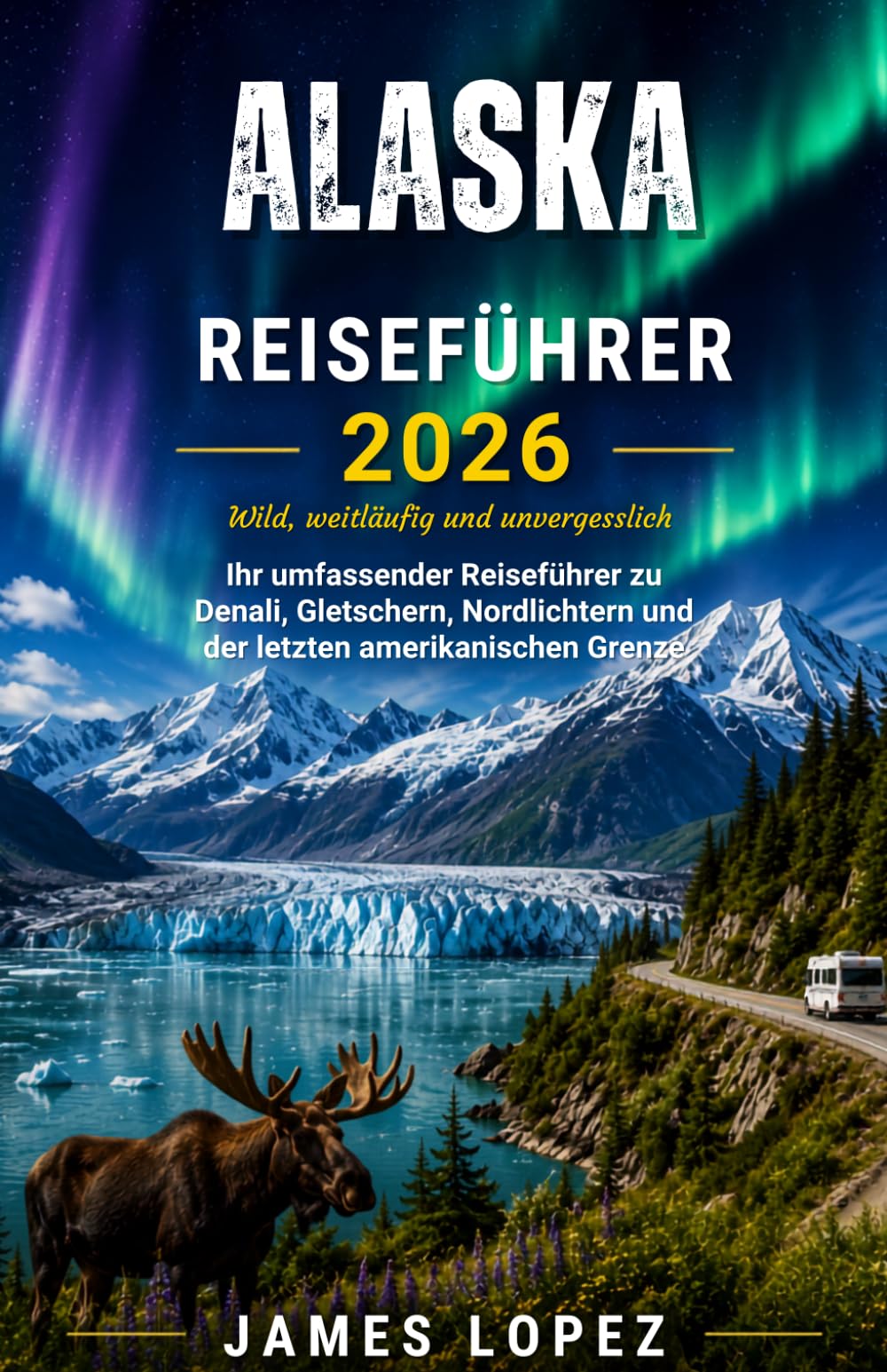 ALASKA-REISEFÜHRER 2026: Wild, Vast & Unforgettable, Your Complete Guide to Denali, Glaciers, Northern Lights, and the Last American Frontier