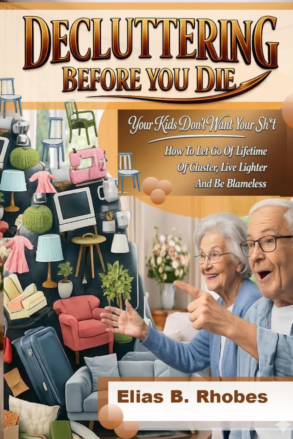 DECLUTTERING BEFORE YOU DIE:: Your Kids Don’t Want Your Sh*t: How To Let Go Of A Lifetime Of Clusters, Live Lighter And Be Blameless (The No-B.S. Guide to Living Lighter)