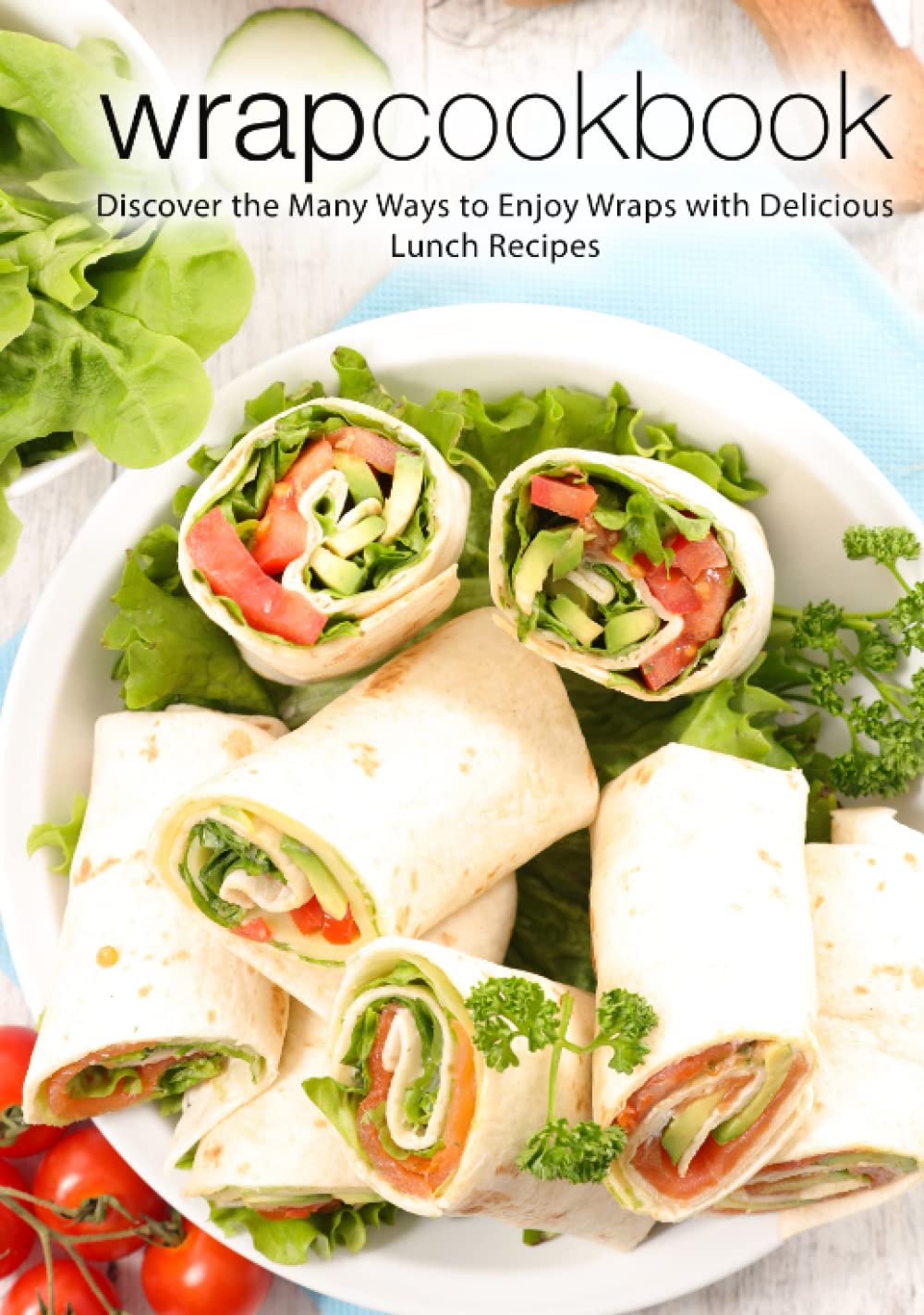 Wrap Cookbook: Discover the Many Ways to Enjoy Wraps with Delicious Lunch Recipes (2nd Edition)
