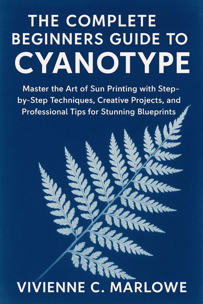 The Complete Beginners Guide to Cyanotype: Master the Art of Sun Printing with Step-by-Step Techniques, Creative Projects, and Professional Tips for Stunning Blueprints