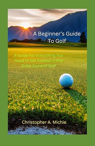A Beginners Guide To Golf: All The Basics You Need To Get Started In The Great Game Of Golf