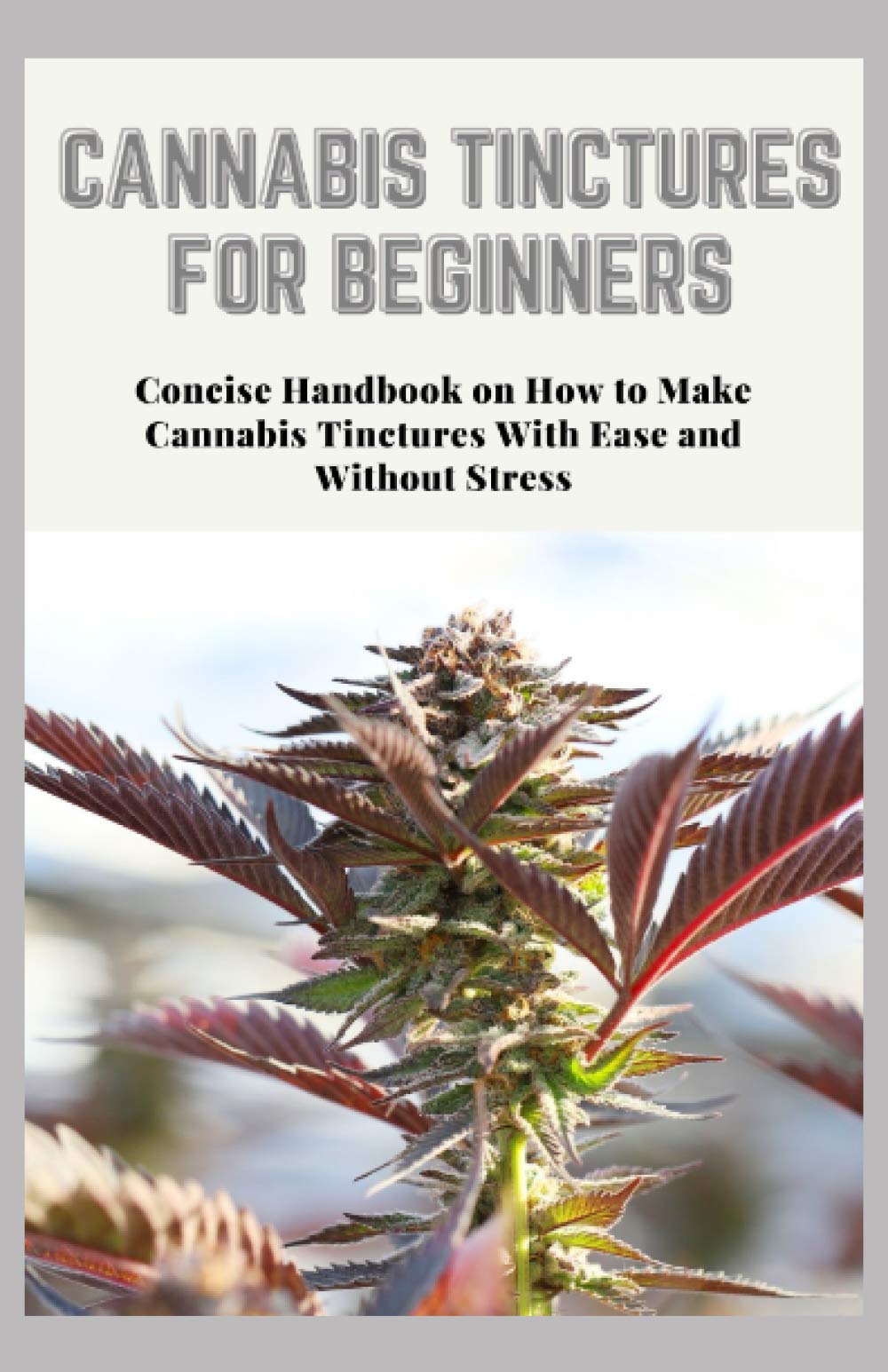 CANNABIS TINCTURES FOR BEGINNERS: Concise Handbook on How to Make Cannabis Tinctures With Ease and Without Stress