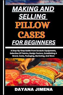 MAKING AND SELLING PILLOW CASES FOR BEGINNERS: A Step-By-Step Guide From Scratch: Equipments, Selection Of Fabrics, Design Factors, Establishing A Brand, Costs, Packaging, Marketing, And More