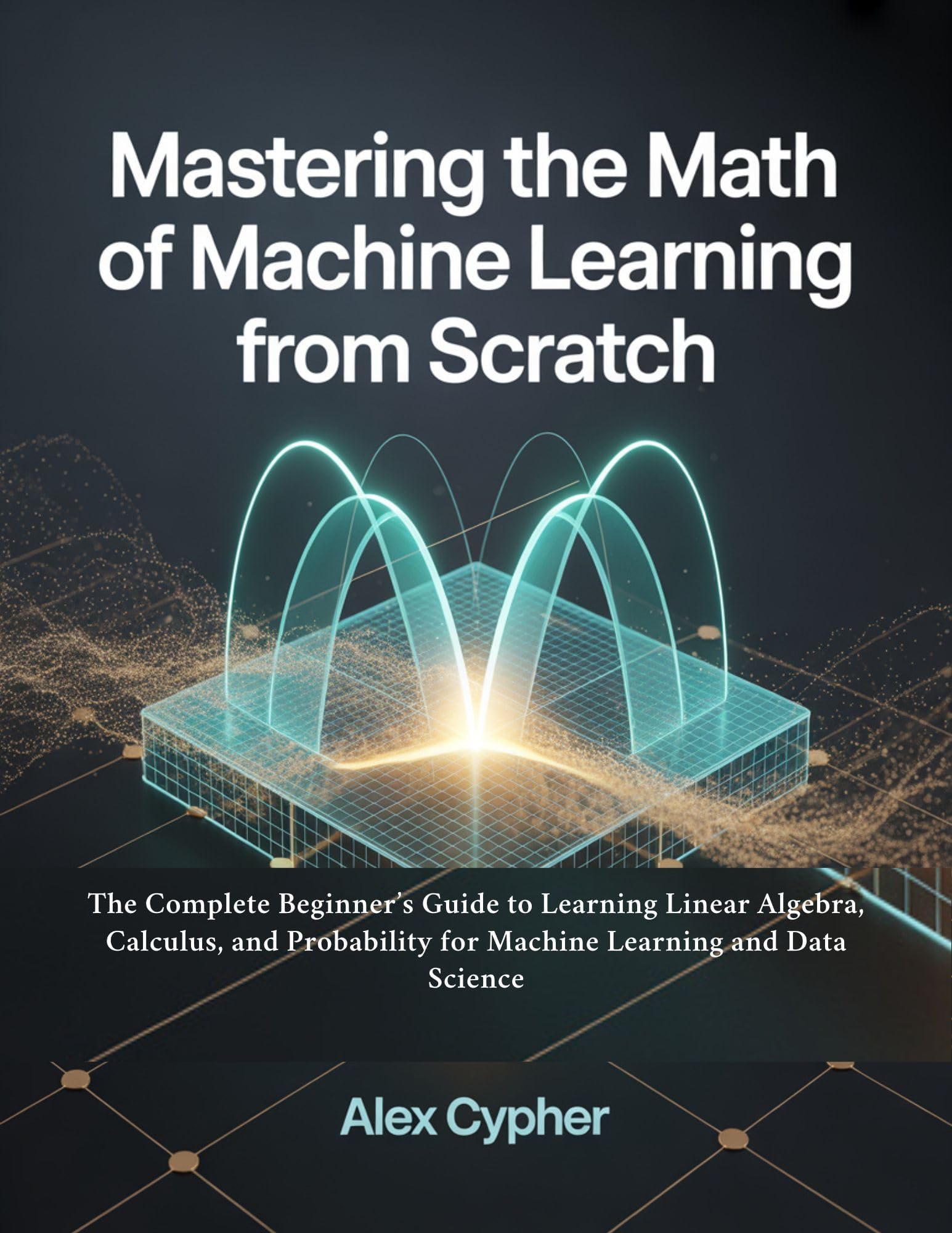 Mastering the Math of Machine Learning from Scratch: The Complete Beginner’s Guide to Learning Linear Algebra, Calculus, and Probability for Machine Learning and Data Science