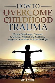 How to Overcome Childhood Trauma: Elevate Self-Image, Conquer Emotional Neglect and Cultivate Deeper Connections in Relationships