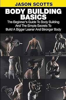Body Building Basics: The Beginner's Guide to Body Building and the Simple Secrets to Build a Bigger Leaner and Stronger Body