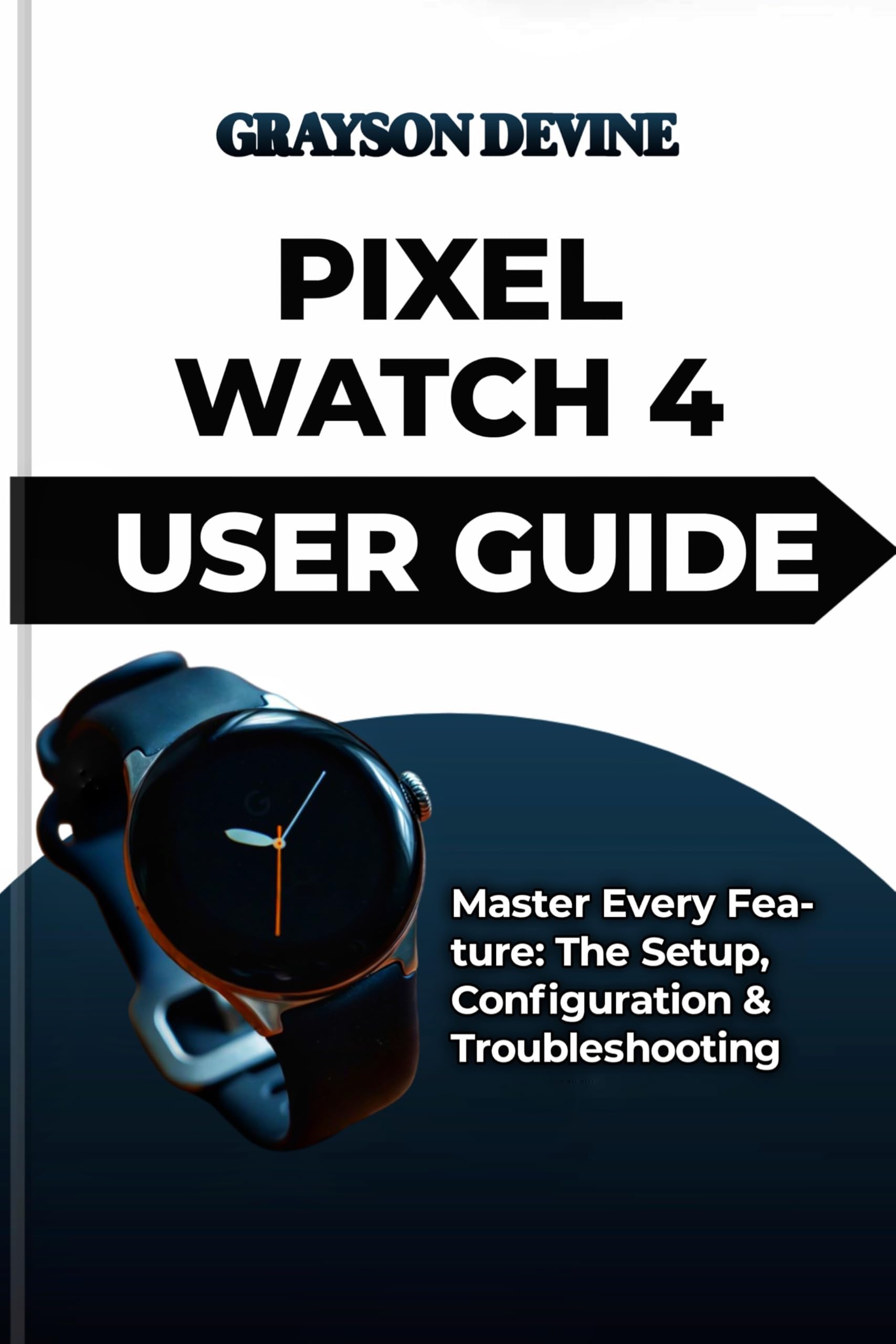 PIXEL WATCH 4 USER GUIDE: Master Every Feature: The Setup, Configuration & Troubleshooting (Smartwatch Power: The Insider's Blueprint to Wearable Excellence & Connected Living Book 6)