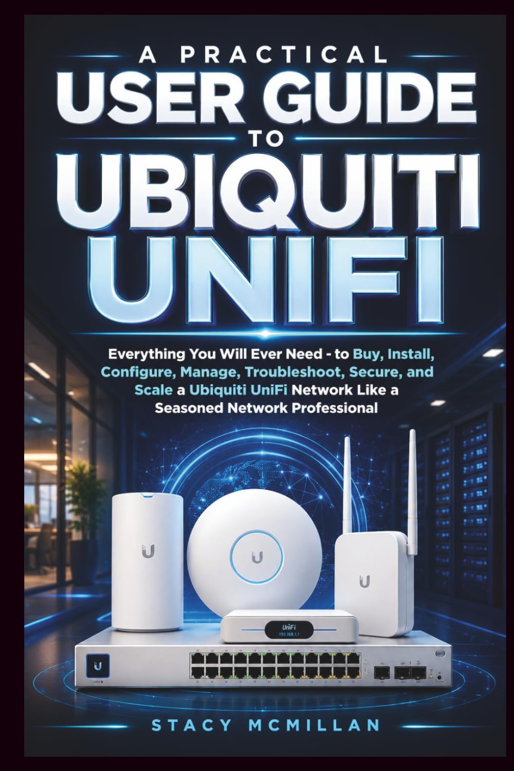 A Practical User Guide to Ubiquiti UniFi: Everything You Will Ever Need - to Buy, Install, Configure, Manage, Troubleshoot, and Scale a Ubiquiti UniFi ... Network Professional (From Setup to Mastery)
