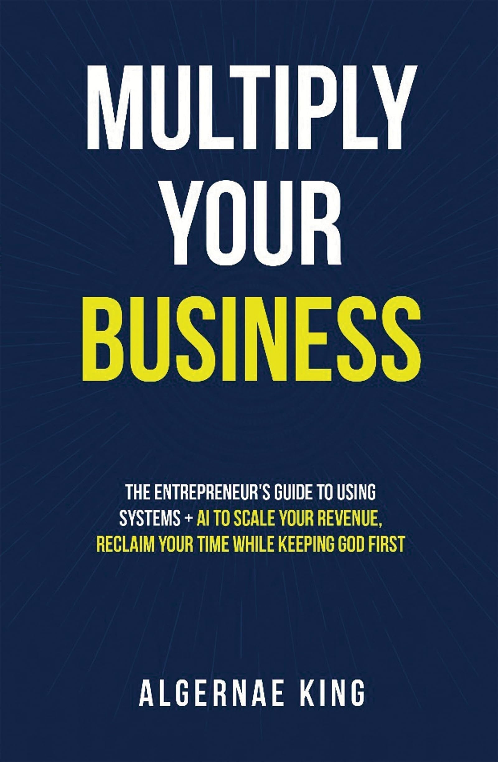 Multiply Your Business: The Entrepreneur's Guide To Using Systems + Ai To Scale Your Revenue, Reclaim Your Time While Keeping God First