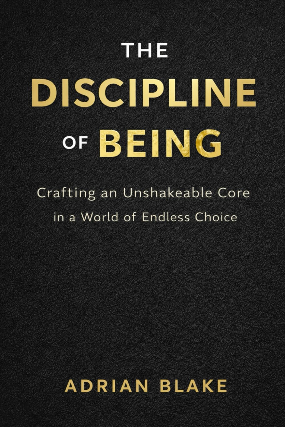 THE DISCIPLINE OF BEING: Crafting an Unshakeable Core in a World of Endless Choice