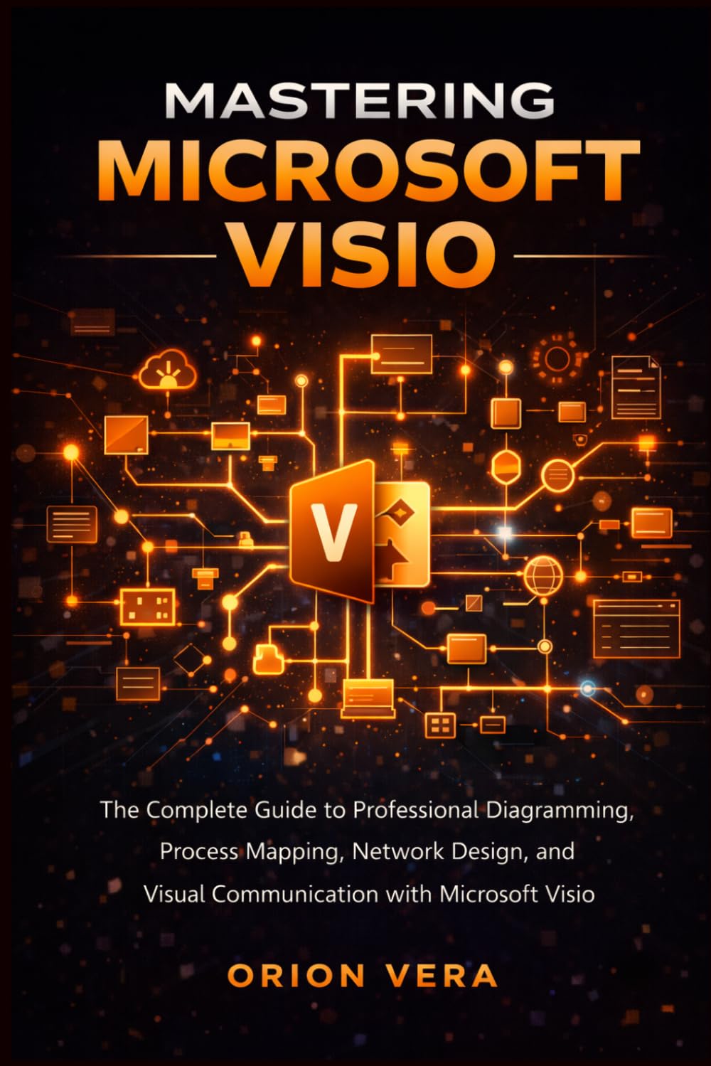 MASTERING MICROSOFT VISIO: THE COMPLETE GUIDE TO PROFESSIONAL DIAGRAMMING, PROCESS MAPPING, NETWORK DESIGN, AND VISUAL COMMUNICATION WITH MICROSOFT VISIO (Microsoft Complete Guide Series)