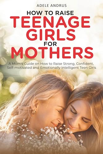 How to Raise Teenage Girls for Mothers: A Mom’s Guide on How to Raise Strong, Confident, Self-Motivated and Emotionally Intelligent Teen Girls.