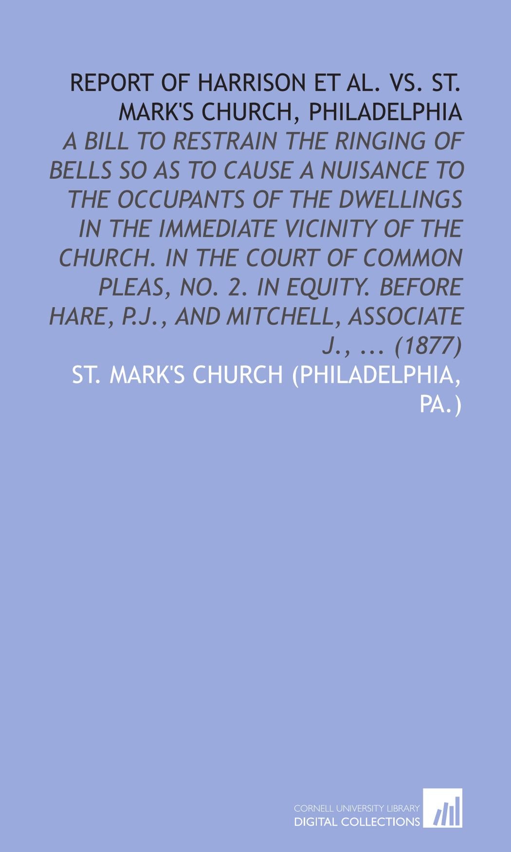 Report of Harrison Et Al. Vs. St. Mark's Church, Philadelphia: A Bill to Restrain the Ringing of Bells So as to Cause a Nuisance to the Occupants of ... P.J., and Mitchell, Associate J., ... (1877)