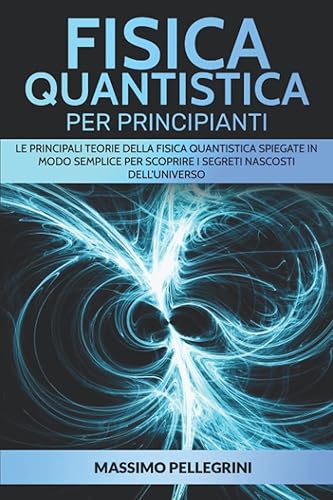 Fisica quantistica per principianti: Le principali teorie della fisica quantistica spiegate in modo semplice per scoprire i segreti nascosti dell'Universo