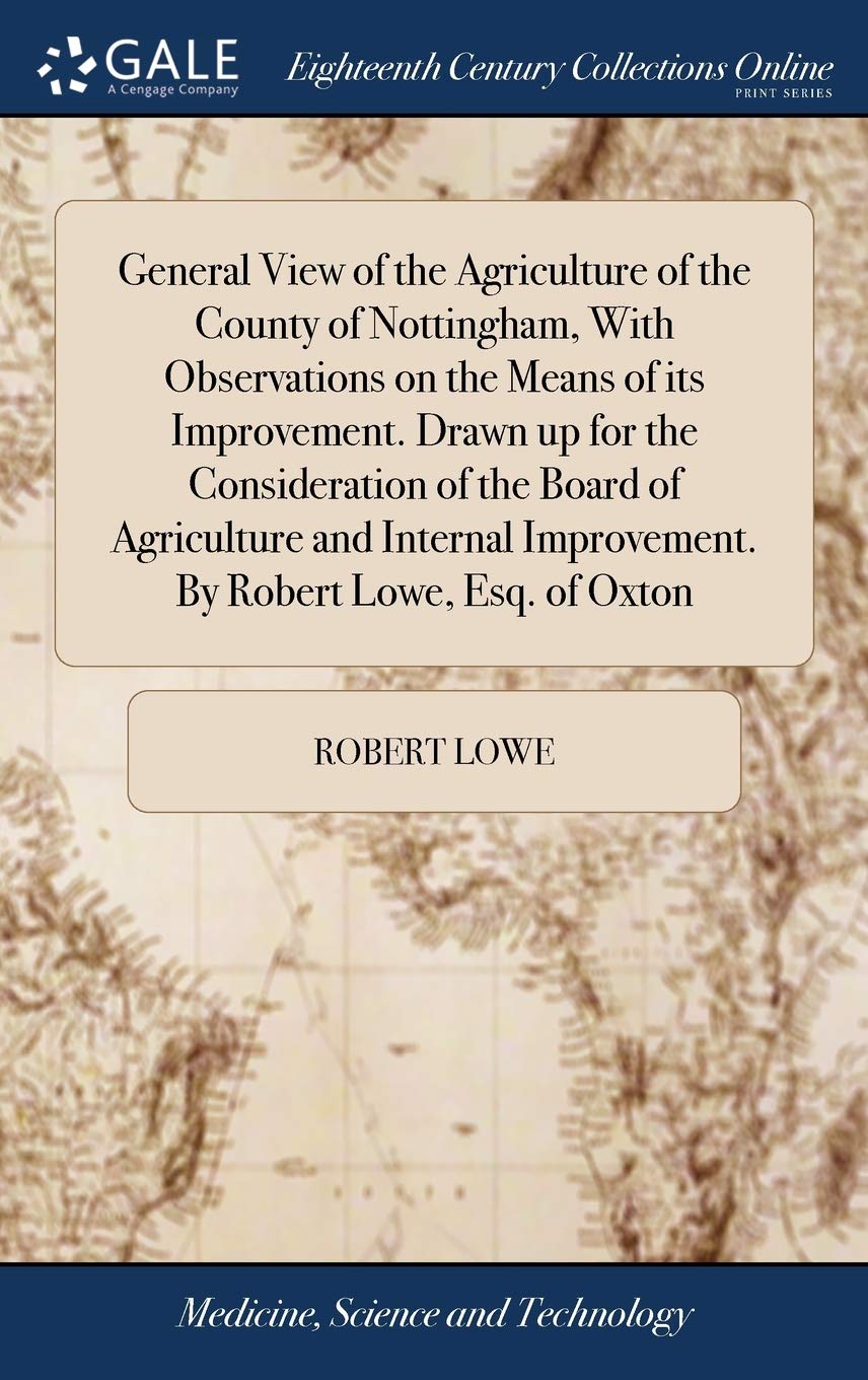 General View of the Agriculture of the County of Nottingham, With Observations on the Means of its Improvement. Drawn up for the Consideration of the ... Improvement. By Robert Lowe, Esq. of Oxton