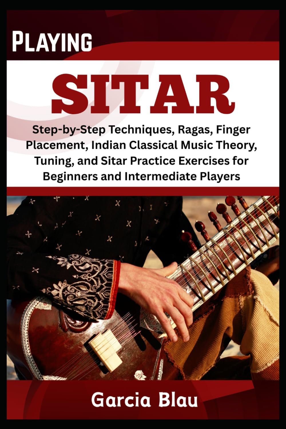 PLAYING SITAR: Step-by-Step Techniques, Ragas, Finger Placement, Indian Classical Music Theory, Tuning, and Sitar Practice Exercises for Beginners and Intermediate Players