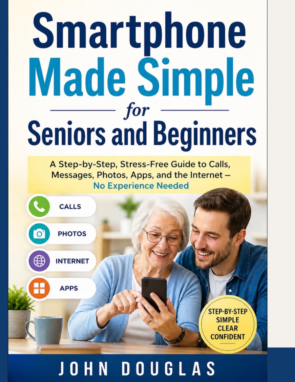 Smartphone Made Simple for Seniors and Beginners: A Step-by-Step, Stress-Free Guide to Calls, Messages, Photos, Apps, and the Internet — No Experience Needed