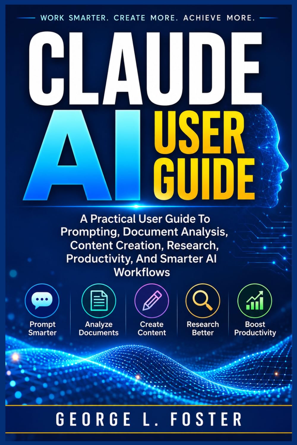 CLAUDE AI USER GUIDE: A Practical User Guide To Prompting, Document Analysis, Content Creation, Research, Productivity, And Smarter AI Workflows