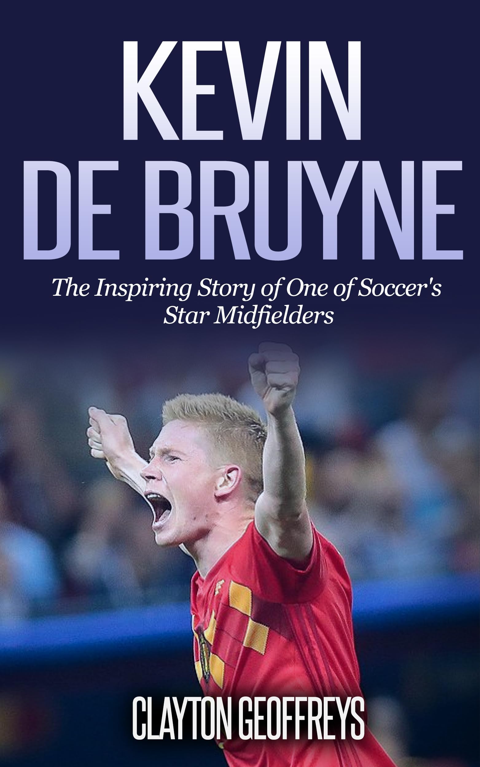 Kevin De Bruyne: The Inspiring Story of One of Soccer's Star Midfielders (Soccer Biography Books)