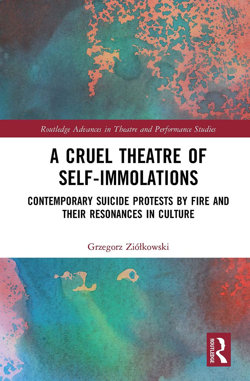 A Cruel Theatre of Self-Immolations: Contemporary Suicide Protests by Fire and Their Resonances in Culture (Routledge Advances in Theatre & Performance Studies)