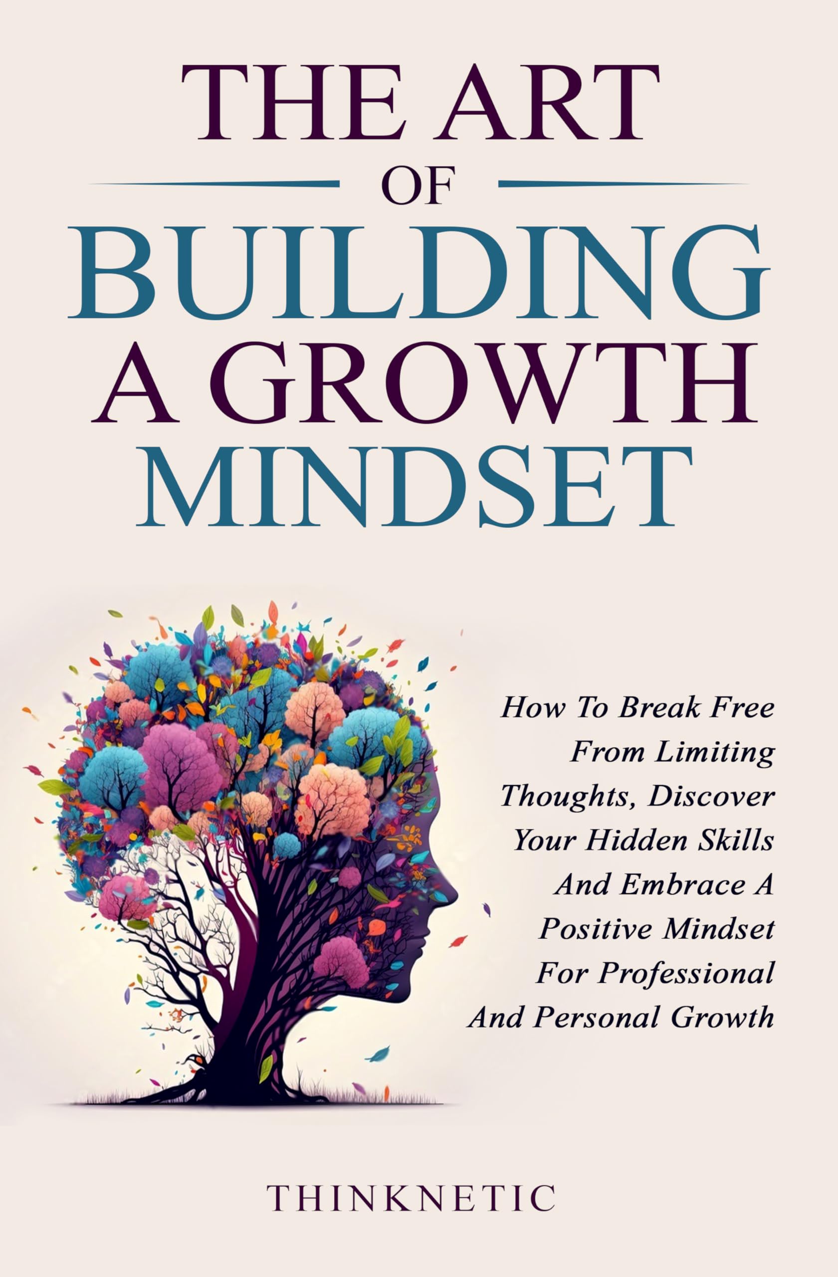 The Art Of Building A Growth Mindset: How To Break Free From Limiting Thoughts, Discover Your Hidden Skills And Embrace A Positive Mindset For Professional And Personal Growth