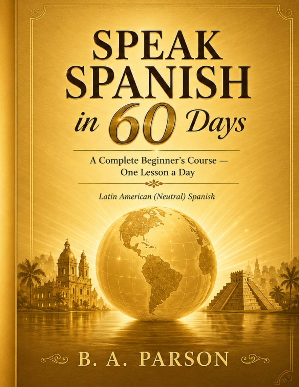 Speak Spanish in 60 Days: A Complete Beginner's Course — One Lesson a Day to Build Real Vocabulary, Grammar, and Conversation Skills (Latin American Spanish)