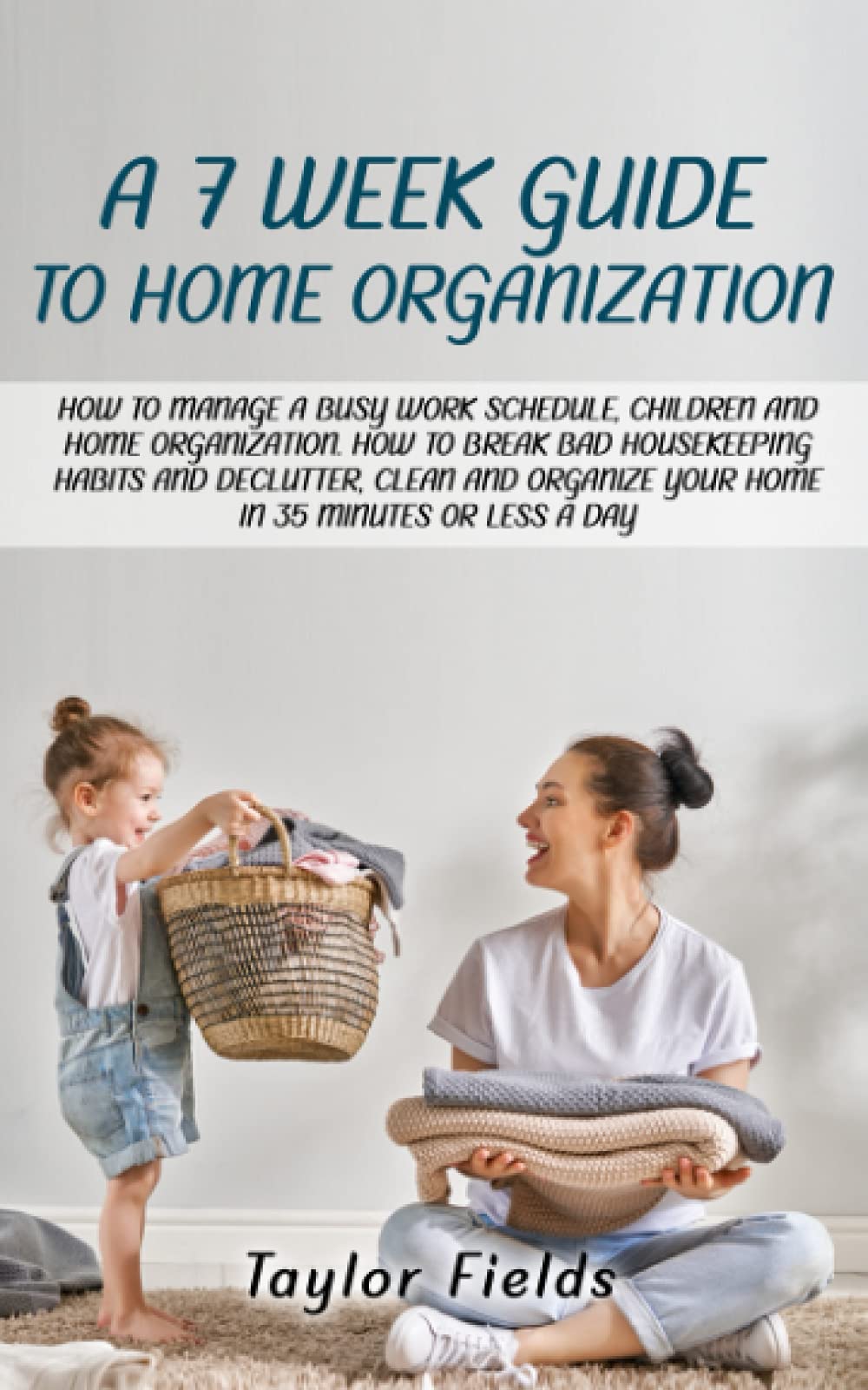 A 7-WEEK GUIDE TO HOME ORGANIZATION: HOW TO MANAGE A BUSY WORK SCHEDULE, CHILDREN AND HOME ORGANIZATION. HOW TO BREAK BAD HOUSEKEEPING HABITS AND DECLUTTER AND ORGANIZE YOUR HOME IN 35 MINUTES A DAY