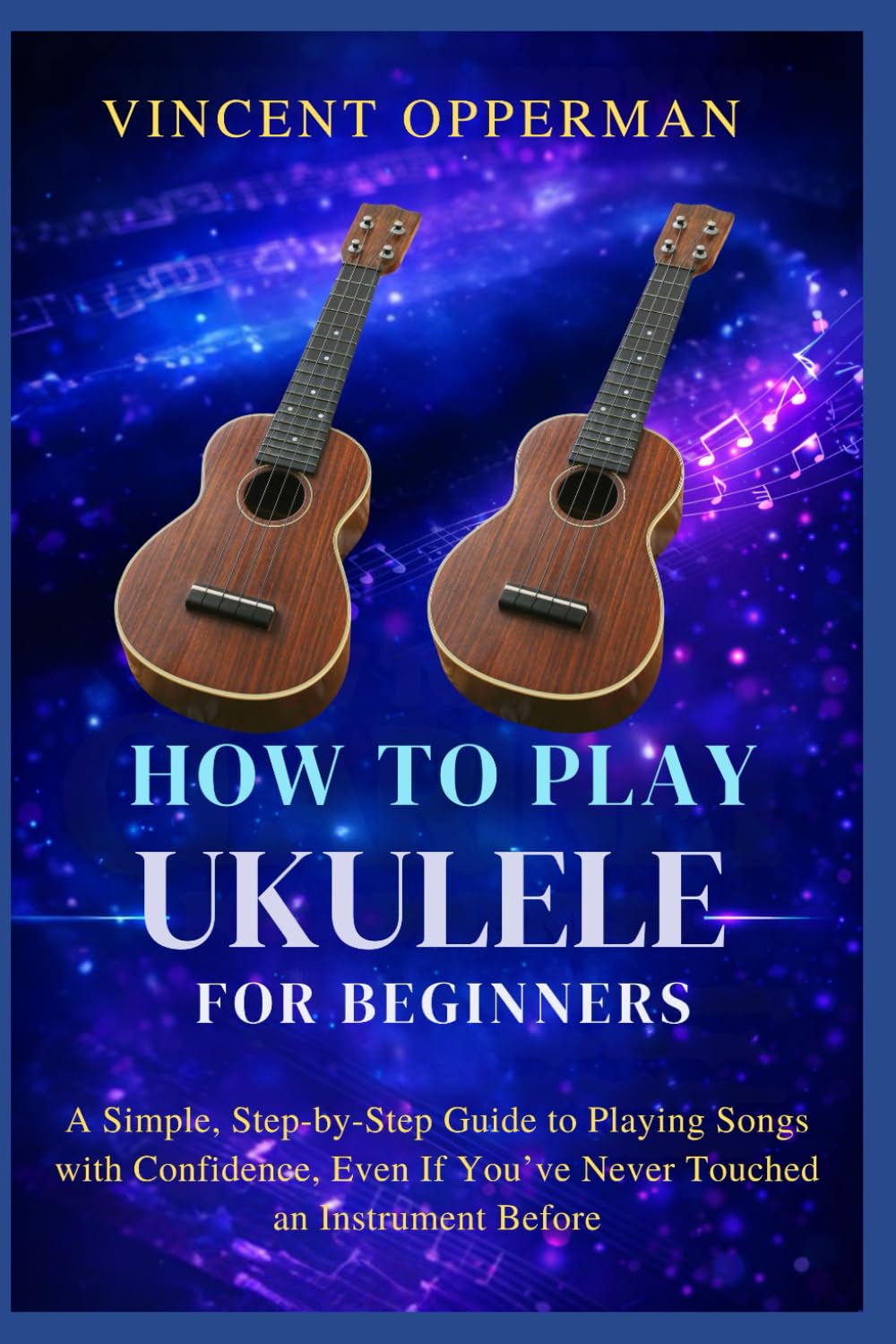 HOW TO PLAY UKULELE FOR BEGINNERS: A Simple, Step-by-Step Guide to Playing Songs with Confidence, Even If You’ve Never Touched an Instrument Before