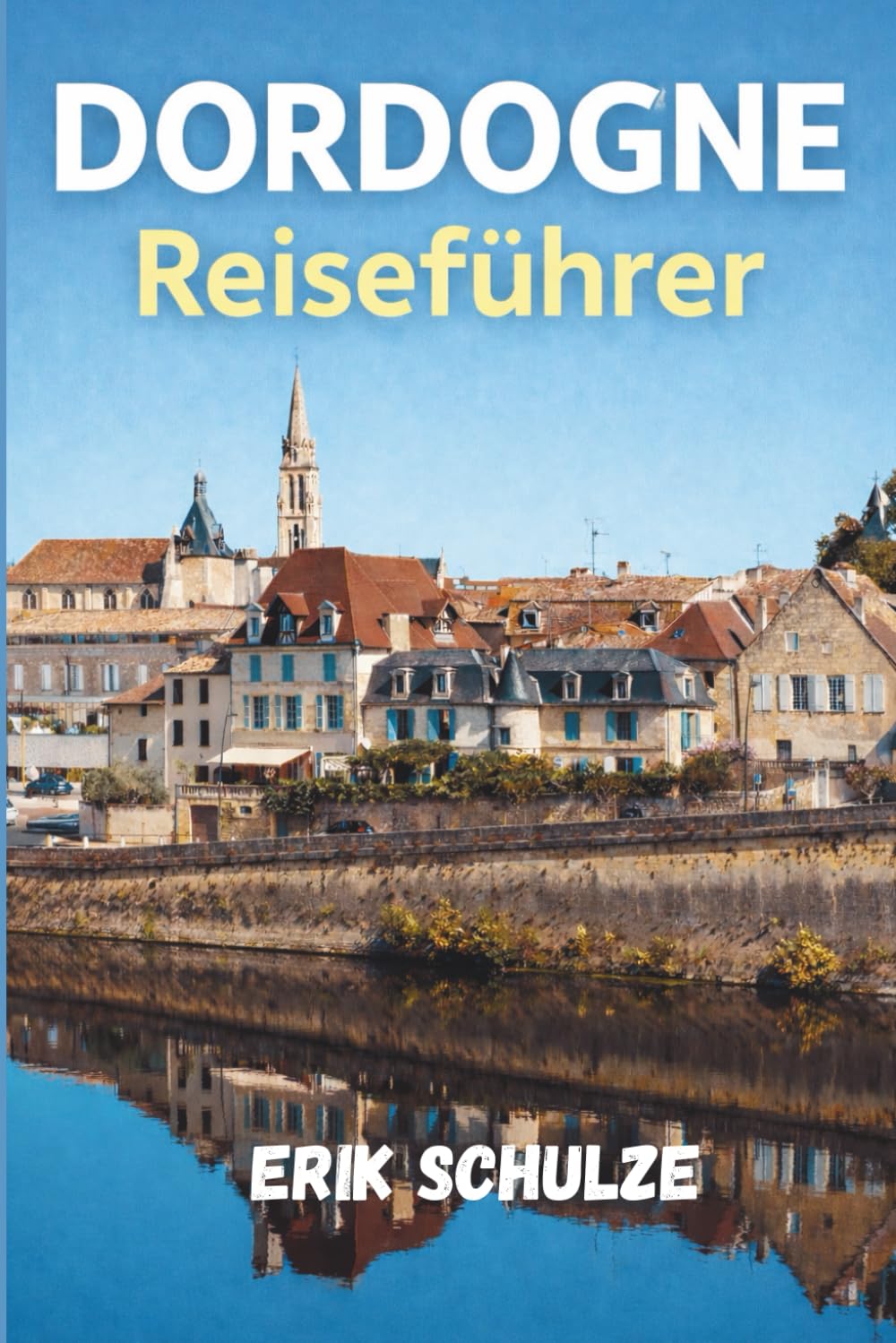 DORDOGNE Reiseführer 2026: Ein vollständiger Führer zur Dordogne, UNESCO-Höhlenkunst, steinernen Dörfern, Wallfahrtsorten und dem Leben entlang der Flusstäler