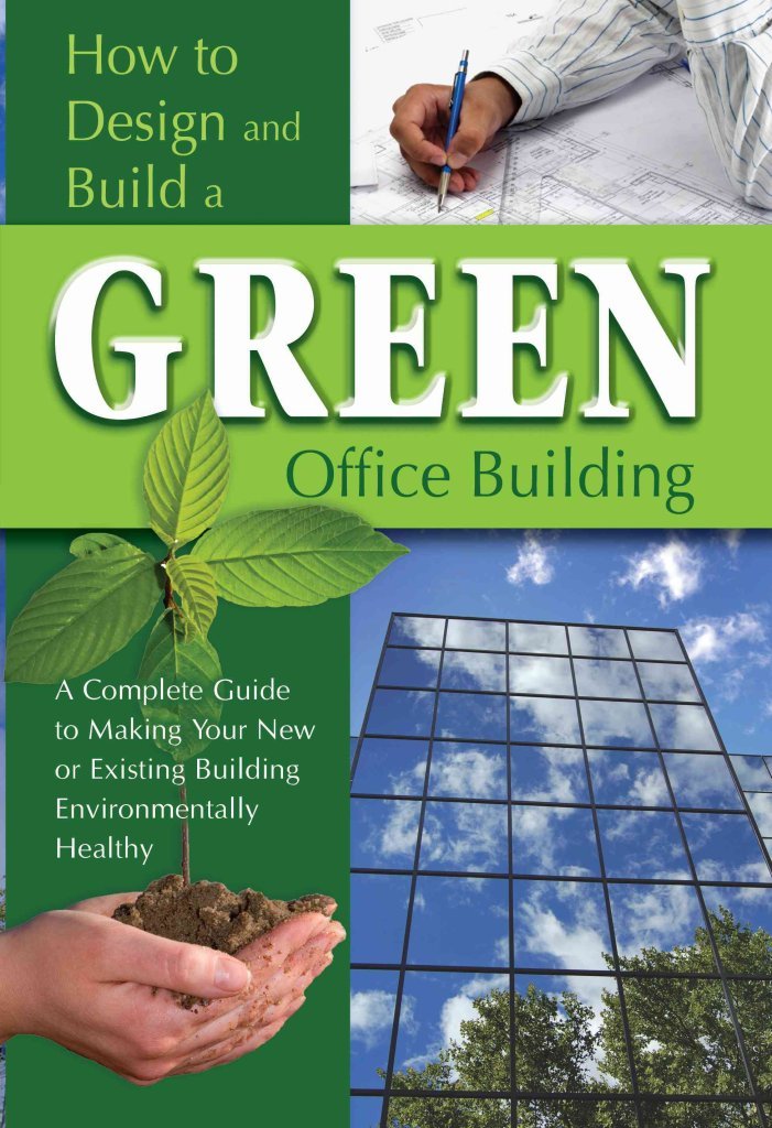 How to Design and Build a Green Office Building A Complete Guide to Making Your New or Existing Building Environmentally Healthy