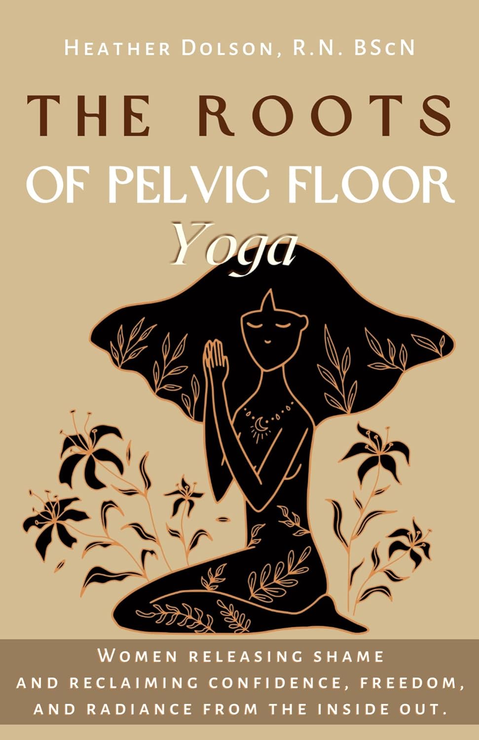 The Roots of Pelvic Floor Yoga: Women Releasing Shame and Reclaiming Confidence, Freedom, and Radiance from the Inside Out.