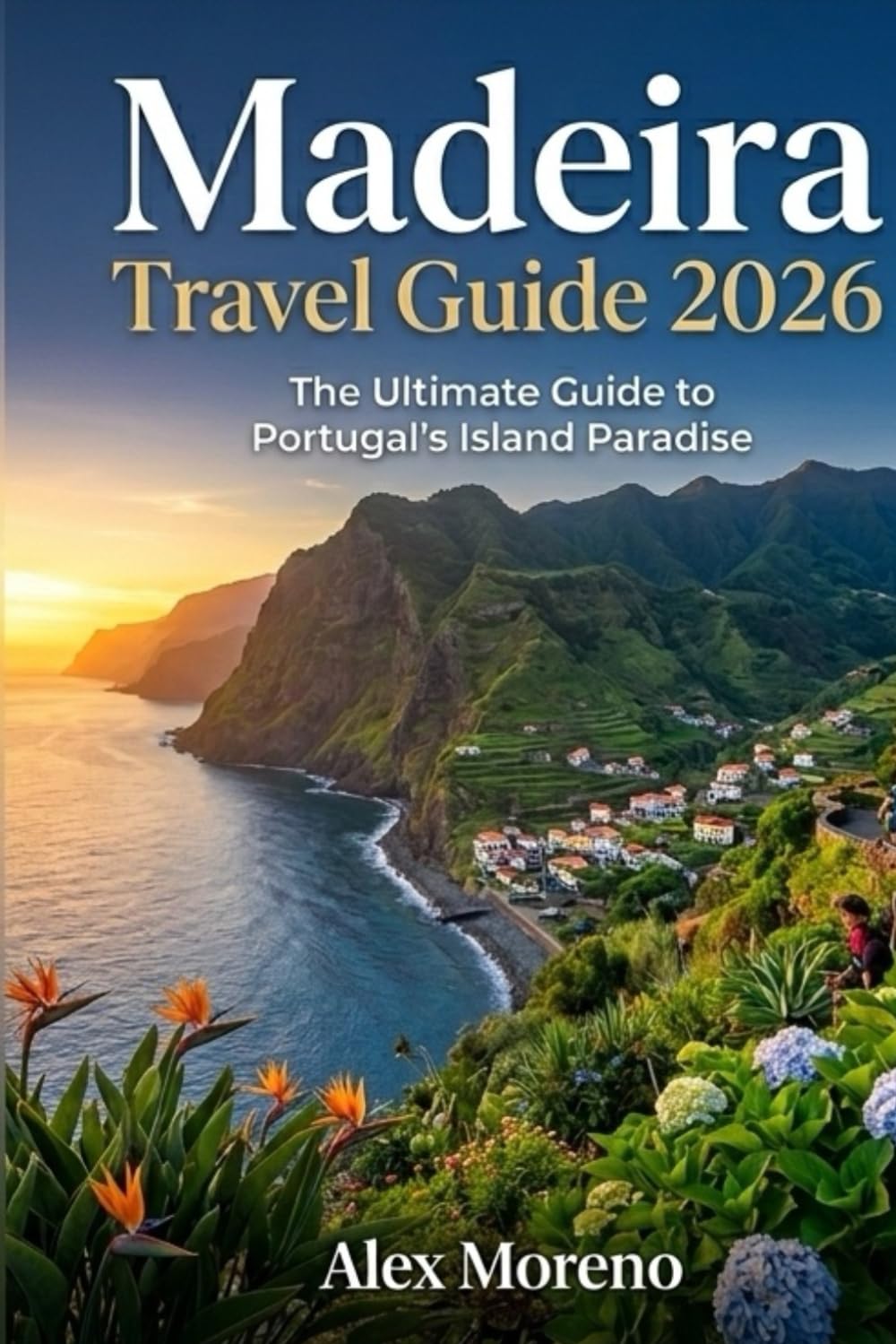 MADEIRA TRAVEL GUIDE 2026: The Ultimate Guide to Portugal’s Island Paradise Hidden Beaches • Levada Walks • Scenic Drives • Local Food • Travel Tips