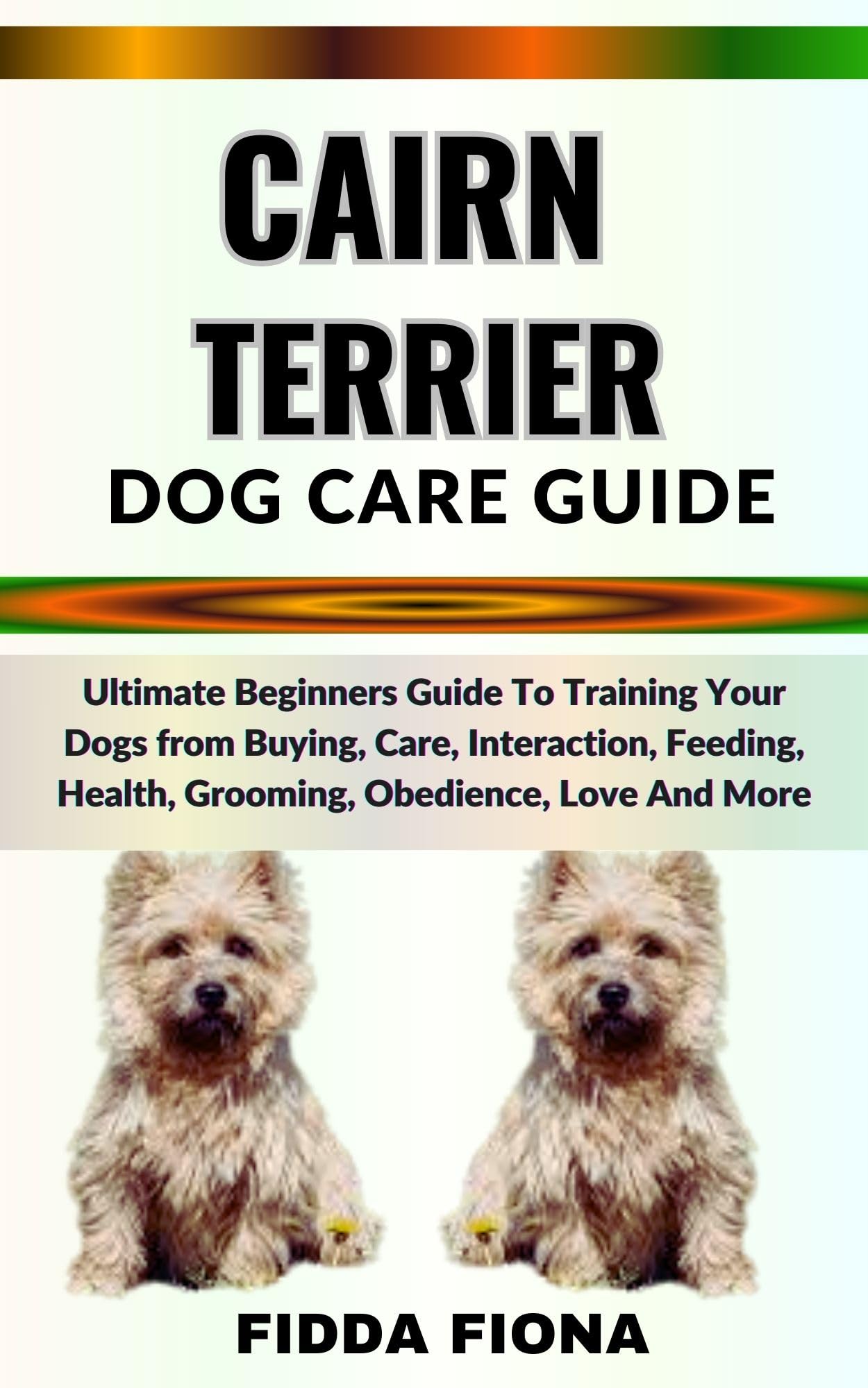 CAIRN TERRIER DOG CARE GUIDE : Ultimate Beginners Guide To Training Your Dogs from Buying, Care, Interaction, Feeding, Health, Grooming, Obedience, Love And More