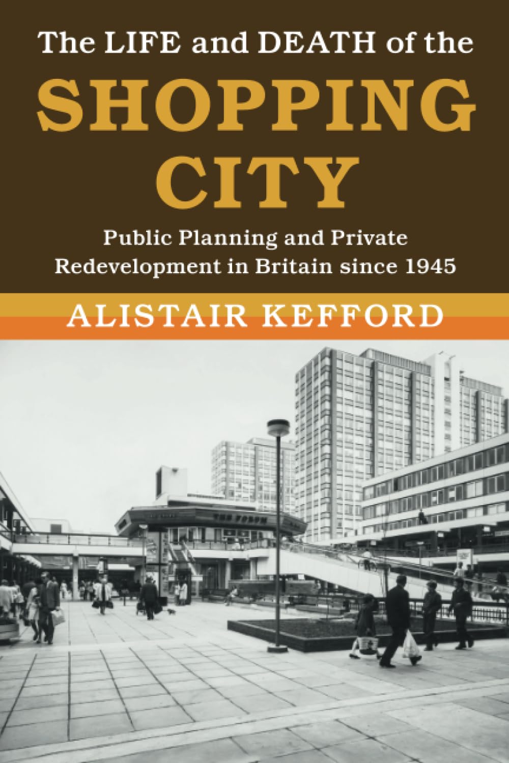 The Life and Death of the Shopping City: Public Planning and Private Redevelopment in Britain since 1945 (Modern British Histories)