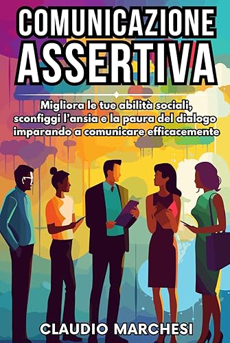 COMUNICAZIONE ASSERTIVA: Migliora le tue abilità sociali, sconfiggi l'ansia e la paura del dialogo imparando a comunicare efficacemente