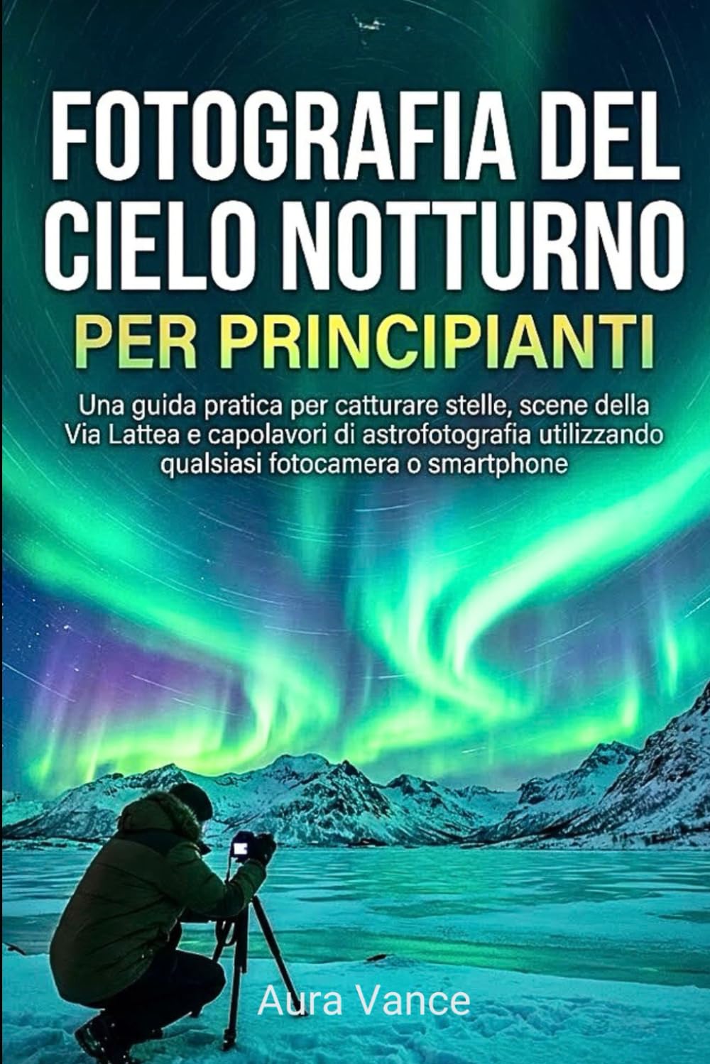 Fotografia del cielo notturno per principianti: Una guida pratica per catturare stelle, scene della Via Lattea e capolavori di astrofotografia utilizzando qualsiasi fotocamera o smartphone