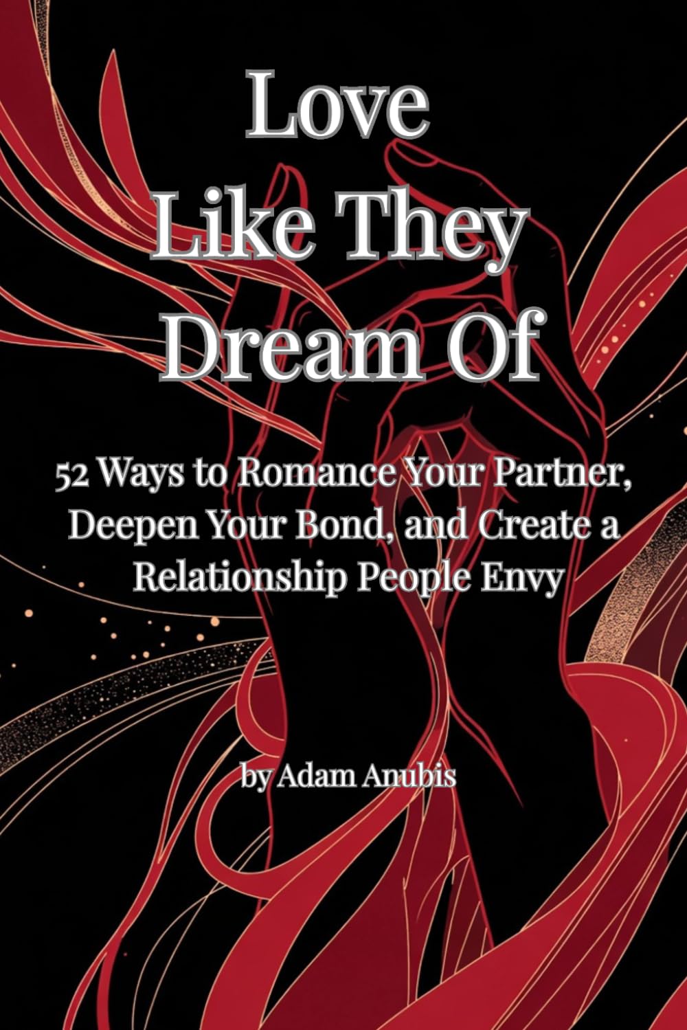 Love Like They Dream Of: 52 Ways to Romance Your Partner, Deepen Your Bond, and Create a Relationship People Envy