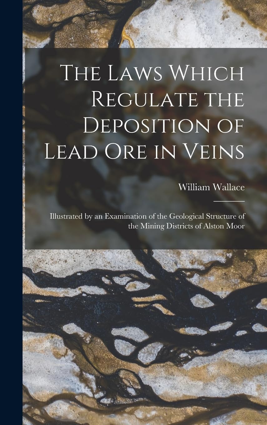 The Laws Which Regulate the Deposition of Lead Ore in Veins: Illustrated by an Examination of the Geological Structure of the Mining Districts of Alston Moor