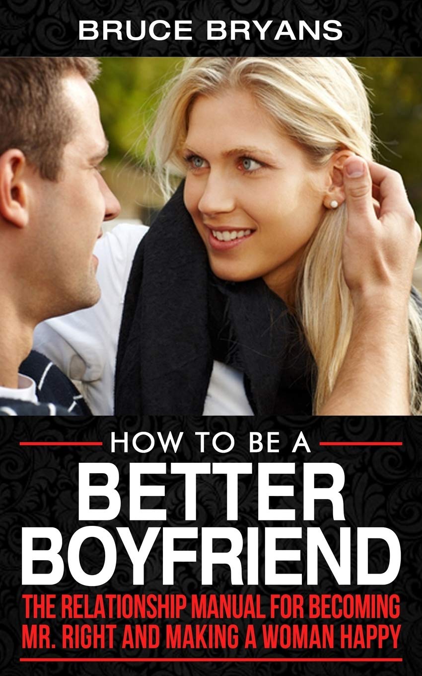 How To Be A Better Boyfriend: The Relationship Manual for Becoming Mr. Right and Making a Woman Happy (Smart Dating Books for Men)