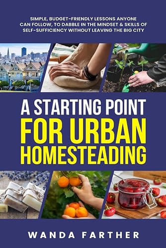 A Starting Point for Urban Homesteading: Simple, Budget-Friendly Lessons Anyone Can Follow, to Dabble in the Mindset &amp; Skills of Self-Sufficiency Without Leaving the Big City