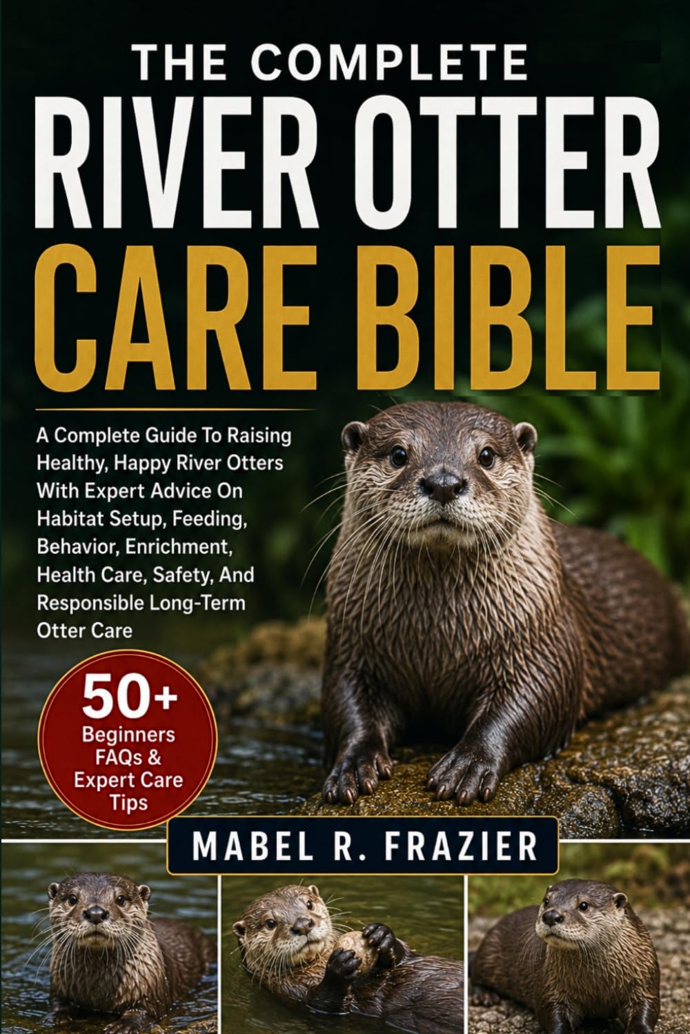 THE COMPLETE RIVER OTTER CARE BIBLE: A Complete Guide To Raising Healthy, Happy River Otters With Expert Advice On Habitat Setup, Feeding, Behavior, ... Safety, And Responsible Long-Term Otter Care